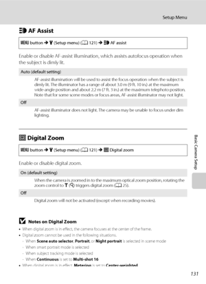 Page 143131
Setup Menu
Basic Camera Setup
h AF Assist
Enable or disable AF-assist illumination, which assists autofocus operation when 
the subject is dimly lit.
u Digital Zoom
Enable or disable digital zoom.
BNotes on Digital Zoom
•When digital zoom is in effect, the camera focuses at the center of the frame.
•Digital zoom cannot be used in the following situations.
- When Scene auto selector, Portrait, or Night portrait is selected in scene mode
- When smart portrait mode is selected
- When subject tracking...