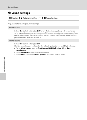 Page 144132
Setup Menu
Basic Camera Setup
i Sound Settings
Adjust the following sound settings.
d button M z (Setup menu) (A121) M i Sound settings
Button sound
Select On (default setting) or Off. When On is selected, a beep will sound once 
when operations are completed successfully, twice when the camera acquires focus 
on the subject, and three times when an error is detected. Start-up sound will also 
play when the camera is turned on.
Shutter sound
Select On (default setting) or Off.
Shutter sound cannot be...