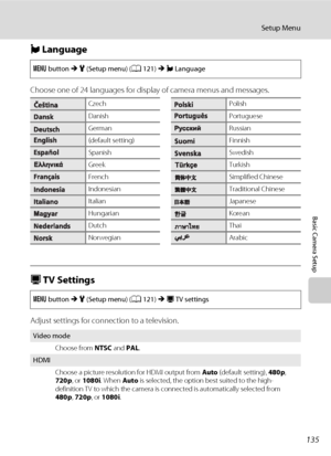 Page 147135
Setup Menu
Basic Camera Setup
n Language
Choose one of 24 languages for display of camera menus and messages.
H TV Settings
Adjust settings for connection to a television.
d button M z (Setup menu) (A121) M n Language
CzechPolish
DanishPortuguese
GermanRussian
(default setting)Finnish
SpanishSwedish
GreekTurkish
FrenchSimplified Chinese
IndonesianTraditional Chinese
ItalianJapanese
HungarianKorean
DutchThai
NorwegianArabic
d button M z (Setup menu) (A121) M H TV settings
Video mode
Choose from NTSC...