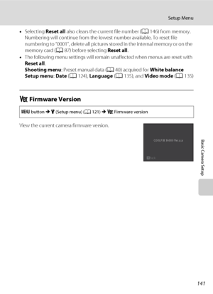 Page 153141
Setup Menu
Basic Camera Setup
•Selecting Reset all also clears the current file number (A146) from memory. 
Numbering will continue from the lowest number available. To reset file 
numbering to “0001”, delete all pictures stored in the internal memory or on the 
memory card (A87) before selecting Reset all.
•The following menu settings will remain unaffected when menus are reset with 
Reset all.
Shooting menu: Preset manual data (A40) acquired for White balance
Setup menu: Date (A124), Language...