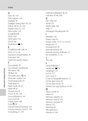 Page 174162
Index
Technical Notes and Index
D
Date 18, 124
Date imprint 128
Daylight 39
Daylight saving time 18, 125
Delete 28, 87, 91, 105
Digital zoom 25, 131
Direct print 114
D-Lighting 96
DPOF 160
DPOF print 119
DSCN 146
Dusk/dawn i 56
E
EH-68P/EH-68P (AR) 14
EN-EL12 12, 14
Exposure compensation 34
Extension 146
Eyelet for camera strap 5
F
Face priority 45
Face priority tracking 68
File name 146
Fill flash 30
Fireworks show m 59
Firmware version 141
Fixed range auto 43
Flash lamp 31
Flash mode 30, 31
Flash...