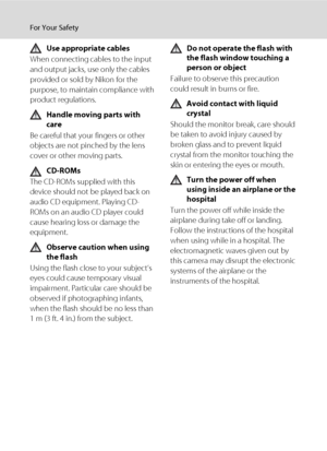 Page 6iv
For Your Safety
Use appropriate cables
When connecting cables to the input 
and output jacks, use only the cables 
provided or sold by Nikon for the 
purpose, to maintain compliance with 
product regulations.
Handle moving parts with 
care
Be careful that your fingers or other 
objects are not pinched by the lens 
cover or other moving parts.
CD-ROMs
The CD-ROMs supplied with this 
device should not be played back on 
audio CD equipment. Playing CD-
ROMs on an audio CD player could 
cause hearing loss...