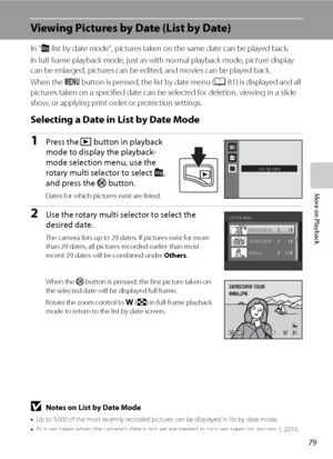 Page 9179
More on Playback
Viewing Pictures by Date (List by Date)
In “C list by date mode”, pictures taken on the same date can be played back.
In full-frame playback mode, just as with normal playback mode, picture display 
can be enlarged, pictures can be edited, and movies can be played back.
When the d button is pressed, the list by date menu (A81) is displayed and all 
pictures taken on a specified date can be selected for deletion, viewing in a slide 
show, or applying print order or protection...