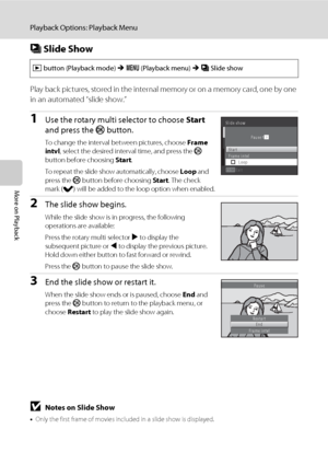 Page 9886
Playback Options: Playback Menu
More on Playback
b Slide Show
Play back pictures, stored in the internal memory or on a memory card, one by one 
in an automated “slide show.”
1Use the rotary multi selector to choose Start 
and press the k button.
To change the interval between pictures, choose Frame 
intvl, select the desired interval time, and press the k 
button before choosing Start.
To repeat the slide show automatically, choose Loop and 
press the k button before choosing Start. The check 
mark...