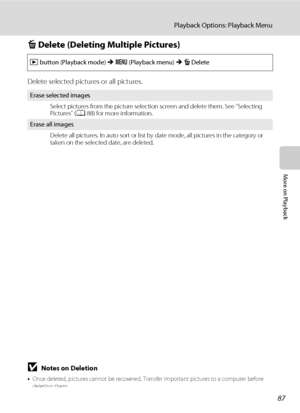 Page 9987
Playback Options: Playback Menu
More on Playback
c Delete (Deleting Multiple Pictures)
Delete selected pictures or all pictures.
BNotes on Deletion
•Once deleted, pictures cannot be recovered. Transfer important pictures to a computer before 
deleting them.
•Pictures marked with the s icon are protected and cannot be deleted (A89).
c button (Playback mode) M d (Playback menu) M c Delete
Erase selected images
Select pictures from the picture selection screen and delete them. See “Selecting 
Pictures”...