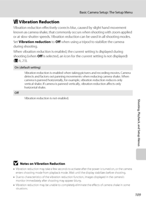 Page 121109
Basic Camera Setup: The Setup Menu
Shooting, Playback, and Setup Menus
g Vibration Reduction
Vibration reduction effectively corrects blur, caused by slight hand movement 
known as camera shake, that commonly occurs when shooting with zoom applied 
or at slow shutter speeds. Vibration reduction can be used in all shooting modes. 
Set Vibration reduction to Off when using a tripod to stabilize the camera 
during shooting.
When vibration reduction is enabled, the current setting is displayed during...