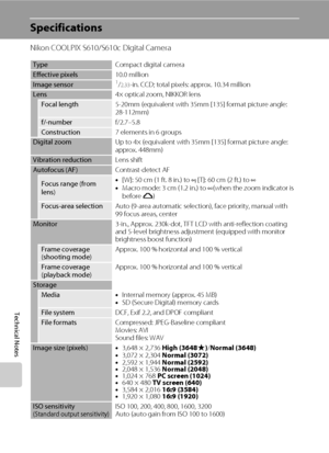 Page 142130
Technical Notes
Specifications
Nikon COOLPIX S610/S610c Digital Camera
TypeCompact digital camera
Effective pixels10.0 million
Image sensor1/2.33-in. CCD; total pixels: approx. 10.34 million
Lens4× optical zoom, NIKKOR lens
Focal length5-20mm (equivalent with 35mm [135] format picture angle: 
28-112mm)
f/-numberf/2.7–5.8
Construction7 elements in 6 groups
Digital zoomUp to 4× (equivalent with 35mm [135] format picture angle: 
approx. 448mm)
Vibration reductionLens shift
Autofocus (AF)Contrast-detect...