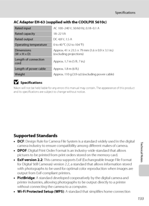 Page 145133
Specifications
Technical Notes
AC Adapter EH-63 (supplied with the COOLPIX S610c)
BSpecifications
Nikon will not be held liable for any errors this manual may contain. The appearance of this product 
and its specifications are subject to change without notice. 
Supported Standards
•DCF: Design Rule for Camera File System is a standard widely used in the digital 
camera industry to ensure compatibility among different makes of camera.
•DPOF: Digital Print Order Format is an industry-wide standard that...