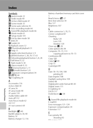 Page 146134
Technical Notes
Index
SymbolsA (auto) mode 22
a Smile mode 49
s Active child mode 47
C Scene mode 35
x Scene auto selector 45
E Voice recording mode 64
E Sound file playback mode 66
D Movie mode 61
F Setup mode 101
C List by date mode 58
g (tele) 24
f (wide) 24
i Playback zoom 52
h Thumbnail playback 51
j Help 11
k (apply selection) button 5, 9
l (delete) button 5, 28, 29, 57, 63
c (shooting/playback) button 5, 8, 28
n Self-timer 9, 32
m Flash mode 9, 30
p Macro mode 9, 33
d (menu) button 5, 11
e...