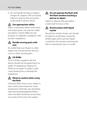 Page 6iv
For Your Safety
•Do not handle the plug or battery 
charger/AC adapter with wet hands. 
Failure to observe this precaution 
could result in electric shock.
Use appropriate cables
When connecting cables to the input 
and output jacks, use only the cables 
provided or sold by Nikon for the 
purpose, to maintain compliance with 
product regulations.
Handle moving parts with 
care
Be careful that your fingers or other 
objects are not pinched by the lens 
cover or other moving parts.
CD-ROMs
The CD-ROMs...