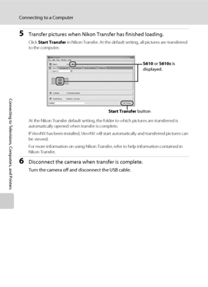 Page 8472
Connecting to a Computer
Connecting to Televisions, Computers, and Printers
5Transfer pictures when Nikon Transfer has finished loading.
Click Start Transfer in Nikon Transfer. At the default setting, all pictures are transferred 
to the computer.
.
At the Nikon Transfer default setting, the folder to which pictures are transferred is 
automatically opened when transfer is complete.
If ViewNX has been installed, ViewNX will start automatically and transferred pictures can 
be viewed.
For more...