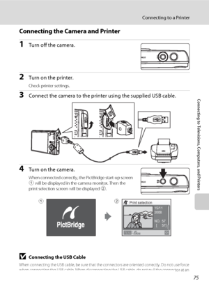 Page 8775
Connecting to a Printer
Connecting to Televisions, Computers, and Printers
Connecting the Camera and Printer
1Turn off the camera.
2Turn on the printer.
Check printer settings.
3Connect the camera to the printer using the supplied USB cable.
4Turn on the camera.
When connected correctly, the PictBridge start-up screen 
1 will be displayed in the camera monitor. Then the 
print selection screen will be displayed 2.
BConnecting the USB Cable
When connecting the USB cable, be sure that the connectors are...