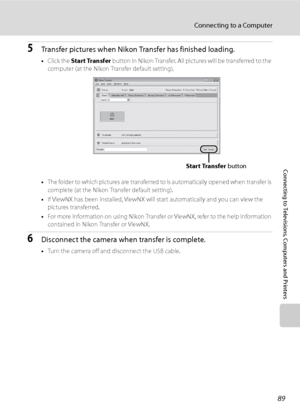Page 101
89
Connecting to a Computer
Connecting to Televisions, Computers and Printers
5Transfer pictures when Nikon Transfer has finished loading.
•Click the  Start Transfer  button in Nikon Transfer. All pictures will be transferred to the 
computer (at the Nikon Transfer default setting).
• The folder to which pictures are transferred to  is automatically opened when transfer is 
complete (at the Nikon Transfer default setting).
• If ViewNX has been installed, ViewNX will start automatically and you can view...