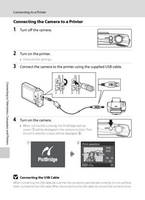 Page 104
92
Connecting to a Printer
Connecting to Televisions, Computers and Printers
Connecting the Camera to a Printer
1Turn off the camera.
2Turn on the printer.
•Check printer settings.
3Connect the camera to the printer using the supplied USB cable.
4Turn on the camera.
•When connected correctly, the PictBridge startup 
screen  1 will be displayed in the camera monitor. Then 
the print selection screen will be displayed  2.
BConnecting the USB Cable
When connecting the USB cable, be sure that the...