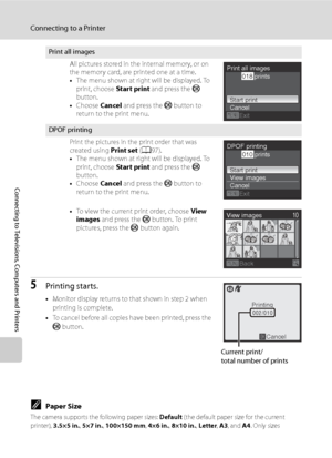 Page 108
96
Connecting to a Printer
Connecting to Televisions, Computers and Printers
5Printing starts.
•Monitor display returns to that shown in step 2 when 
printing is complete.
• To cancel before all copies have been printed, press the 
k  button.
CPaper Size
The camera supports the following paper sizes:  Default (the default paper size for the current 
printer),  3.5×5 in. , 5×7 in. , 100×150 mm , 4×6 in. , 8×10 in. , Letter , A3 , and  A4. Only sizes 
supported by the current printer will be displayed....