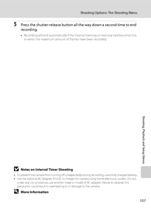 Page 119
107
Shooting Options: The Shooting Menu
Shooting, Playback and Setup Menus
5Press the shutter-release button all the way down a second time to end 
recording.
•Recording will end automatically if the internal memory or memory card becomes full, 
or when the maximum amount of frames have been recorded.
BNotes on Interval Timer Shooting
• To prevent the camera from turning off unexpectedly during recording, use a fully charged battery.
• Use the optional AC Adapter EH-62F to charge this camera using home...