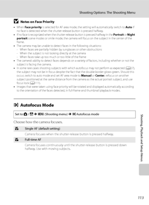 Page 125
113
Shooting Options: The Shooting Menu
Shooting, Playback and Setup Menus
BNotes on Face Priority
•When  Fa ce prio rity  is selected for AF area mode, the setting will automatically switch to  Auto if 
no face is detected when the shutte r-release button is pressed halfway.
• I f  n o  f a c e  i s  r e c o g n i z e d  w h e n  t h e  s h u t t e r- re l e a s e  b u t to n  i s  p re s s e d  h a l f w a y  i n  t h e   Portrait or Night 
portrait  scene modes or smile mode, the camera will focus on...