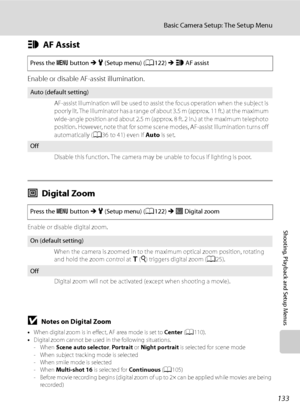 Page 145
133
Basic Camera Setup: The Setup Menu
Shooting, Playback and Setup Menus
hAF Assist
Enable or disable AF-assist illumination.
uDigital Zoom
Enable or disable digital zoom.
BNotes on Digital Zoom
•When digital zoom is in effect, AF area mode is set to  Center (A 110).
• Digital zoom cannot be used in the following situations.
-When  Scene auto selector , Portrait  or Night portrait  is selected for scene mode
- When subject tracking mode is selected
- When smile mode is selected
-When  Multi-shot 16  is...