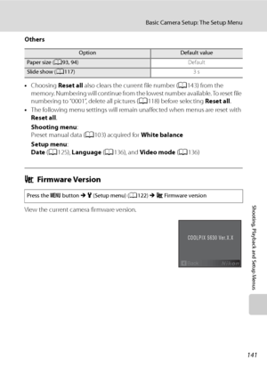 Page 153
141
Basic Camera Setup: The Setup Menu
Shooting, Playback and Setup Menus
Others
•Choosing  Reset all also clears the current file number ( A143) from the 
memory. Numbering will continue from the lowest number available. To reset file 
numbering to “0001”, delete all pictures ( A118) before selecting  Reset all.
• The following menu settings will remain unaffected when menus are reset with 
Reset all .
Shooting menu :
Preset manual data ( A103) acquired for  White balance
Setup menu :
Date  (A 125),...