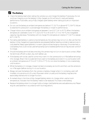 Page 157
145
Caring for the Camera
Technical Notes
CThe Battery
•Check the battery level when taking the camera ou t, and charge the battery if necessary. Do not 
continue charging once the battery is fully ch arged, as this will result in reduced battery 
performance. If possible, carry a fully-charged spare battery when taking pictures on important 
occasions.
• Do not use the battery at ambient temperatures below 0 °C (32 °F) or above 40 °C (104 °F). Failure 
to observe this precaution could damage  the...