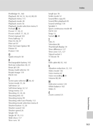 Page 175
163
Index
Technical Notes
PictBridge 91, 160
Playback 28, 54, 55, 56, 63, 80, 83
Playback menu 115
Playback mode 28
Playback zoom 56
Playback-mode selection menu 9
Portrait b 36
Power 17, 18, 22
Power switch 17, 18, 22
Preset manual 103
Press halfway 13
Print 93, 94, 97
Print set 97
Print Set Date Option 98
Printer 91
Protect 118
QQuick retouch 58
RRechargeable battery 142
Red-eye reduction 30, 31
Reset all 139
Rotary multi selector 10
Rotate image 119
RSCN 143
SScene auto selector  x 36, 42
Scene mode...