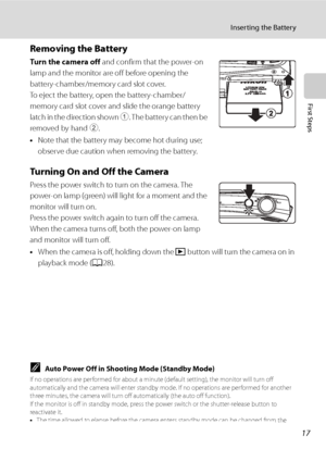 Page 29
17
Inserting the Battery
First Steps
Removing the Battery
Tu r n t he  c am e ra of f and confirm that the power-on 
lamp and the monitor are off before opening the 
battery-chamber/memory card slot cover. 
To eject the battery, open the battery-chamber/
memory card slot cover and slide the orange battery 
latch in the direction shown  1. The battery can then be 
removed by hand  2.
• Note that the battery may become hot during use; 
observe due caution when removing the battery.
Turning On and Off the...