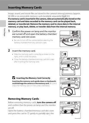 Page 32
20
First Steps
Inserting Memory Cards
Image, sound, and movie files are stored in the camera’s internal memory (approx. 
44 MB) or on removable memory cards (available separately) (A142).
If a memory card is inserted in the camera, data are automatically stored on the 
memory card and data recorded to the memory card can be played back, 
deleted, or transferred. Remove the memory card to store data in the internal 
memory, or play back, delete, or transfer data from the internal memory.
1Confirm the...