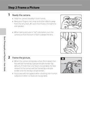 Page 36
24
Basic Photography and Playback : Auto Mode
Step 2 Frame a Picture
1Ready the camera.
•Hold the camera steadily in both hands.
• Keep your fingers, hair, strap and other objects away 
from the lens, flash, AF-assist illuminator, microphone 
and speaker.
• When taking pictures in “tall” orientation, turn the 
camera so that the built-in flash is above the lens.
2Frame the picture.
•When the camera recognizes a face (front view), that 
face will be framed by a yellow double border (by 
default). If more...