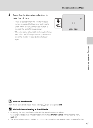 Page 57
45
Shooting in Scene Mode
Shooting Suited for the Scenes
4Press the shutter-release button to 
take the picture.
•Focus is locked when the shutter-release 
button is pressed halfway, and a picture is 
taken when the shutter-release button is 
pressed the rest of the way down.
• When the camera is unable to focus, the focus 
area blinks red. Change the composition and 
press the shutter-release button halfway 
again.
BNote on Food Mode
Flash mode is disabled. Macro mode setting ( A33) is changed to  ON....
