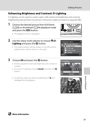 Page 71
59
Editing Pictures
More on Playback
Enhancing Brightness and Contrast: D-Lighting
D-Lighting can be used to create copies with enhanced brightness and contrast, 
brightening dark portions of a picture. Enhanced copies are stored as separate files.
1Choose the desired picture from full-frame 
(A 28) or thumbnail ( A54) playback mode 
and press the  d button.
•The playback menu is displayed.
2Use the rotary multi selector to choose  ID-
Lighting  and press the  k button.
•The original version will be...