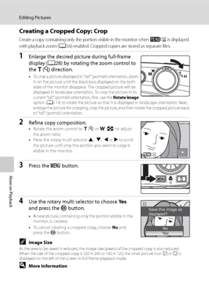 Page 72
60
Editing Pictures
More on Playback
Creating a Cropped Copy: Crop
Create a copy containing only the portion visible in the monitor when u is displayed 
with playback zoom (
A56) enabled. Cropped copies are stored as separate files.
1Enlarge the desired picture during full-frame 
display ( A28) by rotating the zoom control to 
the  g (i ) direction.
•To crop a picture displayed in “tall” (portrait) orientation, zoom 
in on the picture until the black bars displayed on the both 
sides of the monitor...