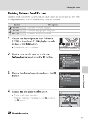Page 73
61
Editing Pictures
More on Playback
Resizing Pictures: Small Picture
Create a small copy of the current picture. Small copies are stored as JPEG files with 
a compression ratio of 1:16. The following sizes are available.
1Choose the desired picture from full-frame 
(A 28) or thumbnail ( A54) playback mode 
and press the  d button.
•The playback menu is displayed.
2Use the rotary multi selector to choose 
g Small picture  and press the  k button.
3Choose the desired copy size and press the  k 
button....