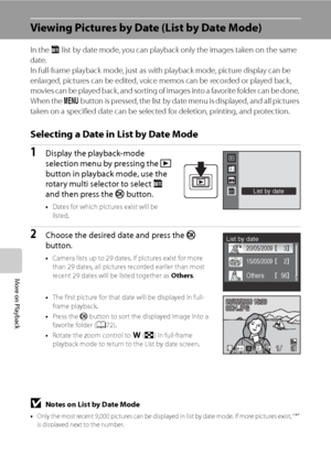 Page 76
64
More on Playback
Viewing Pictures by Date (List by Date Mode)
In the Clist by date mode, you can playback only the images taken on the same 
date.
In full-frame playback mode, just as with playback mode, picture display can be 
enlarged, pictures can be edited, voice memos can be recorded or played back, 
movies can be played back, and sorting of images into a favorite folder can be done. 
When the  d button is pressed, the list by date menu is displayed, and all pictures 
taken on a specified date...