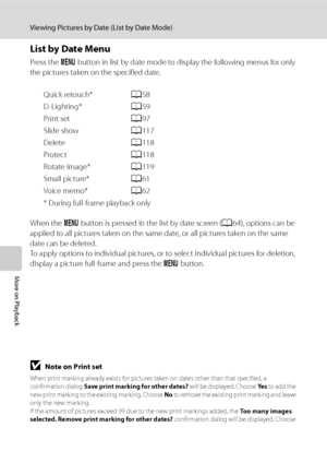 Page 78
66
Viewing Pictures by Date (List by Date Mode)
More on Playback
List by Date Menu
Press the d button in list by date mode to display the following menus for only 
the pictures taken on the specified date.
Quick retouch* A58
D-Lighting* A59
Print set A97
Slide show A117
Delete A118
Protect A118
Rotate image* A119
Small picture* A61
Voice memo* A62
* During full-frame playback only
When the  d button is pressed in the list by date screen ( A64), options can be 
applied to all pictures taken on the same...