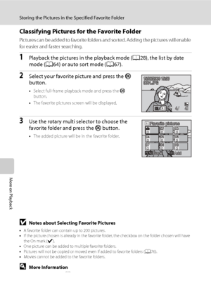 Page 84
72
Storing the Pictures in the Specified Favorite Folder
More on Playback
Classifying Pictures for the Favorite Folder
Pictures can be added to favorite folders and sorted. Adding the pictures will enable 
for easier and faster searching.
1Playback the pictures in the playback mode (A28), the list by date 
mode ( A64) or auto sort mode ( A67).
2Select your favorite picture and press the  k 
button.
• Select full-frame playback mode and press the  k 
button.
• The favorite pictures screen will be...