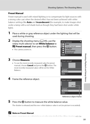 Page 11199
Shooting Options: The Shooting Menu
Shooting, Playback and Setup Menus
Preset Manual
Preset manual is used with mixed lighting or to compensate for light sources with 
a strong color cast when the desired effect has not been achieved with white 
balance settings like Auto and Incandescent (for example, to make images shot 
under a lamp with a red shade look as though they had been shot under white 
light).
1Place a white or gray reference object under the lighting that will be 
used during shooting....