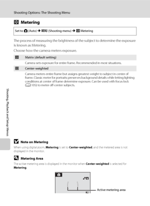 Page 112100
Shooting Options: The Shooting Menu
Shooting, Playback and Setup Menus
GMetering
The process of measuring the brightness of the subject to determine the exposure 
is known as Metering.
Choose how the camera meters exposure.
BNote on Metering
When using digital zoom, Metering is set to Center-weighted, and the metered area is not 
displayed in the monitor.
DMetering Area
The active metering area is displayed in the monitor when Center-weighted is selected for 
Metering.
Set to A (Auto) M d (Shooting...