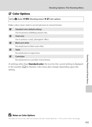 Page 115103
Shooting Options: The Shooting Menu
Shooting, Playback and Setup Menus
FColor Options
Make colors more vivid or record pictures in monochrome.
At settings other than Standard color, the icon for the current setting is displayed 
in the monitor (A6). Monitor color tones also change depending upon the 
setting.
BNotes on Color Options
This feature cannot be used simultaneously with certain features. ➝ “Functions that Cannot be 
Applied Simultaneously” (A109)
Set to A (Auto) M d (Shooting menu) M FColor...