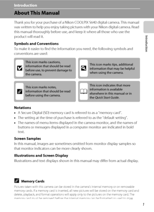 Page 131
Introduction
Introduction
About This Manual
Thank you for your purchase of a Nikon COOLPIX S640 digital camera. This manual 
was written to help you enjoy taking pictures with your Nikon digital camera. Read 
this manual thoroughly before use, and keep it where all those who use the 
product will read it.
Symbols and Conventions
To make it easier to find the information you need, the following symbols and 
conventions are used:
Notations
•A Secure Digital (SD) memory card is referred to as a “memory...