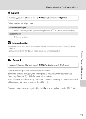 Page 125113
Playback Options: The Playback Menu
Shooting, Playback and Setup Menus
cDelete
Delete selected or all pictures.
BNotes on Deletion
•Once deleted, pictures cannot be recovered. Transfer important images to a computer before 
deletion.
•pictures marked with the s icon are protected and cannot be deleted.
dProtect
Protect selected pictures from accidental deletion.
Select the picture and apply the setting in the picture selection screen (see 
“Selecting Pictures” (A111) for more information).
Note,...