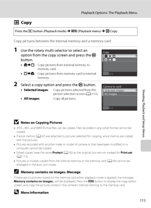 Page 127115
Playback Options: The Playback Menu
Shooting, Playback and Setup Menus
hCopy
Copy pictures between the internal memory and a memory card.
1Use the rotary multi selector to select an 
option from the copy screen and press the k 
button.
•q: Copy pictures from internal memory to 
memory card.
•r: Copy pictures from memory card to internal 
memory.
2Select a copy option and press the k button.
•Selected images: Copy pictures selected from the 
picture selection screen (A111).
•All images: Copy all...