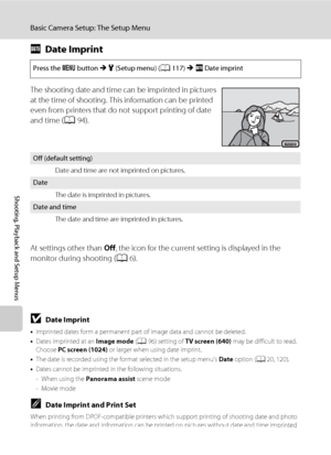 Page 136124
Basic Camera Setup: The Setup Menu
Shooting, Playback and Setup Menus
fDate Imprint
The shooting date and time can be imprinted in pictures 
at the time of shooting. This information can be printed 
even from printers that do not support printing of date 
and time (A94).
At settings other than Off, the icon for the current setting is displayed in the 
monitor during shooting (A6).
BDate Imprint
•Imprinted dates form a permanent part of image data and cannot be deleted.
•Dates imprinted at an Image...