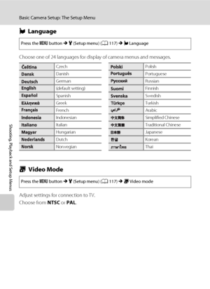 Page 142130
Basic Camera Setup: The Setup Menu
Shooting, Playback and Setup Menus
nLanguage
Choose one of 24 languages for display of camera menus and messages.
oVideo Mode
Adjust settings for connection to TV.
Choose from NTSC or PAL.
Press the d button M z (Setup menu) (A117) M nLanguage
CzechPolish
DanishPortuguese
GermanRussian
(default setting)Finnish
SpanishSwedish
GreekTurkish
FrenchArabic
IndonesianSimplified Chinese
ItalianTraditional Chinese
HungarianJapanese
DutchKorean
NorwegianThai
Press the d...