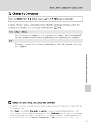 Page 143131
Basic Camera Setup: The Setup Menu
Shooting, Playback and Setup Menus
VCharge by Computer
Choose whether or not the battery inserted in the camera is charged when the 
camera is connected to a computer via USB cable (A84).
BNotes on Connecting the Camera to a Printer
•The battery cannot be charged with connection to a printer, even if the printer complies with the 
PictBridge standard.
•When Auto is selected for Charge by computer, it may be impossible to print pictures with 
direct connection of the...