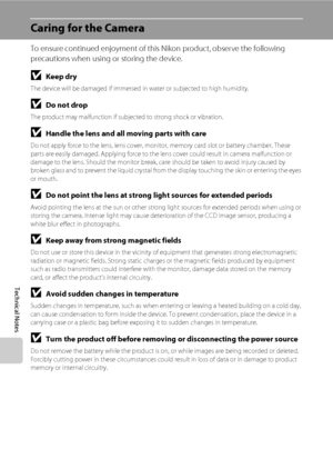 Page 152140
Technical Notes
Caring for the Camera
To ensure continued enjoyment of this Nikon product, observe the following 
precautions when using or storing the device.
BKeep dry
The device will be damaged if immersed in water or subjected to high humidity.
BDo not drop
The product may malfunction if subjected to strong shock or vibration.
BHandle the lens and all moving parts with care
Do not apply force to the lens, lens cover, monitor, memory card slot or battery chamber. These 
parts are easily damaged....