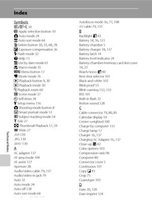 Page 170158
Technical Notes
Index
Symbols
R 50
k Apply selection button 10
A Auto mode 24
F Auto sort mode 64
l Delete button 30, 31, 68, 78
o Exposure compensation 36
m Flash mode 32
j Help 13
C List by date mode 61
p Macro mode 35
d Menu button 12
D Movie mode 76
c Playback button 9, 30
c Playback mode 30
i Playback zoom 60
C Scene mode 37
n Self timer 34
z Setup menu 116
A Shooting mode button 8
a Smart portrait mode 51
s Subject tracking mode 54
g Tele 27
h Thumbnail Playback 57, 59
f Wide 27
.AVI 139
.JPG...