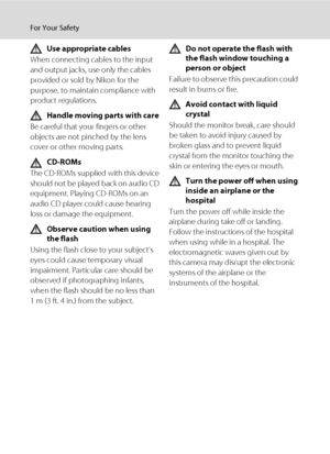 Page 6iv
For Your Safety
Use appropriate cables
When connecting cables to the input 
and output jacks, use only the cables 
provided or sold by Nikon for the 
purpose, to maintain compliance with 
product regulations.
Handle moving parts with care
Be careful that your fingers or other 
objects are not pinched by the lens 
cover or other moving parts.
CD-ROMs
The CD-ROMs supplied with this device 
should not be played back on audio CD 
equipment. Playing CD-ROMs on an 
audio CD player could cause hearing 
loss...