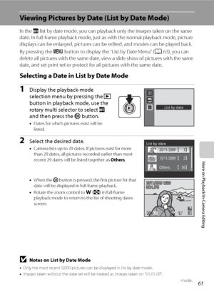 Page 7361
More on Playback/In-Camera Editing
Viewing Pictures by Date (List by Date Mode)
In the C list by date mode, you can playback only the images taken on the same 
date. In full-frame playback mode, just as with the normal playback mode, picture 
displays can be enlarged, pictures can be edited, and movies can be played back.
By pressing the d button to display the “List by Date Menu” (A63), you can 
delete all pictures with the same date, view a slide show of pictures with the same 
date, and set print...