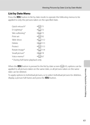 Page 7563
Viewing Pictures by Date (List by Date Mode)
More on Playback/In-Camera Editing
List by Date Menu
Press the d button in list by date mode to operate the following menus to be 
applied to only the pictures taken on the specified date.
Quick retouch*➝A71
D-Lighting*➝A72
Skin softening*➝A73
Print set➝A92
Slide show➝A112
Delete➝A113
Protect➝A113
Rotate image*➝A114
Small picture*➝A74
Voice memo*➝A67
* During full-frame playback only
When the d button is pressed in the list by date screen (A61), options can...