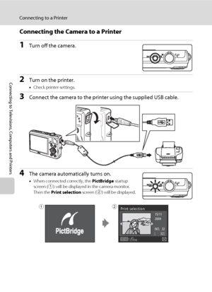 Page 9886
Connecting to a Printer
Connecting to Televisions, Computers and Printers
Connecting the Camera to a Printer
1Turn off the camera.
2Turn on the printer.
•Check printer settings.
3Connect the camera to the printer using the supplied USB cable.
4The camera automatically turns on.
•When connected correctly, the PictBridge startup 
screen (1) will be displayed in the camera monitor. 
Then the Print selection screen (2) will be displayed.
15/11 
2009
N O.   32
  [       
 32 ]
Print selection12
Downloaded...